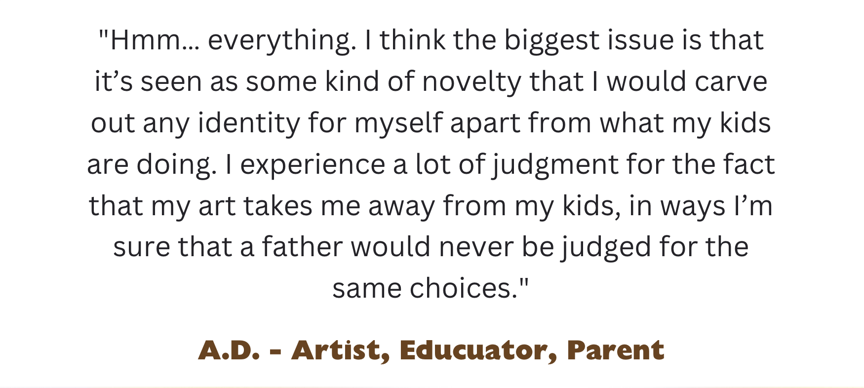 Hmm... everything. I think the biggest issue is that it’s seen as some kind of novelty that I would carve out any identity for myself apart from what my kids are doing. I experience a lot of judgment for the fact that my art takes me away from my kids, in ways I’m sure that a father would never be judged for the same choices. A.D. - Artist, Educator, Parent 